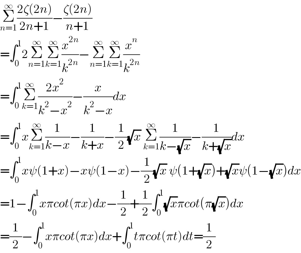 Σ_(n=1) ^∞ ((2ζ(2n))/(2n+1))−((ζ(2n))/(n+1))  =∫_0 ^1 2Σ_(n=1) ^∞ Σ_(k=1) ^∞ (x^(2n) /k^(2n) )−Σ_(n=1) ^∞ Σ_(k=1) ^∞ (x^n /k^(2n) )  =∫_0 ^1 Σ_(k=1) ^∞ ((2x^2 )/(k^2 −x^2 ))−(x/(k^2 −x))dx  =∫_0 ^1 xΣ_(k=1) ^∞ (1/(k−x))−(1/(k+x))−(1/2)(√x) Σ_(k=1) ^∞ (1/(k−(√x)))−(1/(k+(√x)))dx  =∫_0 ^1 xψ(1+x)−xψ(1−x)−(1/2)(√x) ψ(1+(√x))+(√x)ψ(1−(√x))dx  =1−∫_0 ^1 xπcot(πx)dx−(1/2)+(1/2)∫_0 ^1 (√x)πcot(π(√x))dx  =(1/2)−∫_0 ^1 xπcot(πx)dx+∫_0 ^1 tπcot(πt)dt=(1/2)  