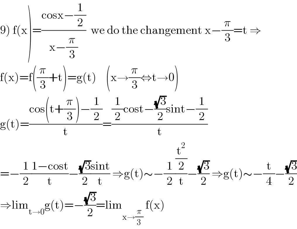 9) f(x)=((cosx−(1/2))/(x−(π/3)))  we do the changement x−(π/3)=t ⇒  f(x)=f((π/3)+t)=g(t)    (x→(π/3)⇔t→0)  g(t)=((cos(t+(π/3))−(1/2))/t)=(((1/2)cost−((√3)/2)sint−(1/2))/t)  =−(1/2)((1−cost)/t)−((√3)/2)((sint)/t) ⇒g(t)∼−(1/2)((t^2 /2)/t)−((√3)/2) ⇒g(t)∼−(t/4)−((√3)/2)  ⇒lim_(t→0) g(t)=−((√3)/2)=lim_(x→(π/3))  f(x)  
