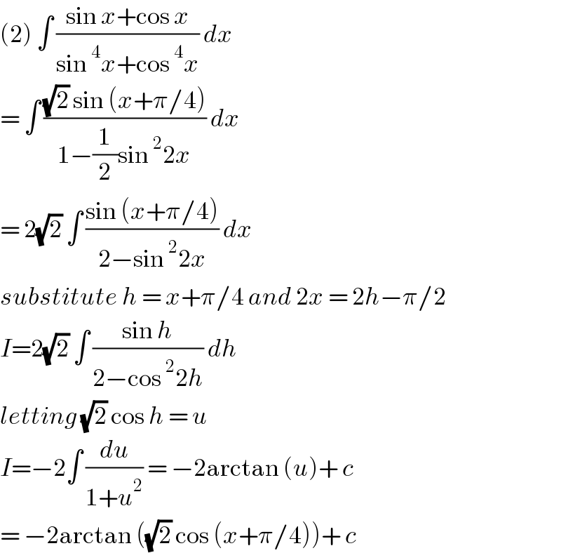 (2) ∫ ((sin x+cos x)/(sin^4 x+cos^4 x)) dx   = ∫ (((√2) sin (x+π/4))/(1−(1/2)sin^2 2x)) dx  = 2(√2) ∫ ((sin (x+π/4))/(2−sin^2 2x)) dx  substitute h = x+π/4 and 2x = 2h−π/2  I=2(√2) ∫ ((sin h)/(2−cos^2 2h)) dh  letting (√2) cos h = u   I=−2∫ (du/(1+u^2 )) = −2arctan (u)+ c  = −2arctan ((√2) cos (x+π/4))+ c   