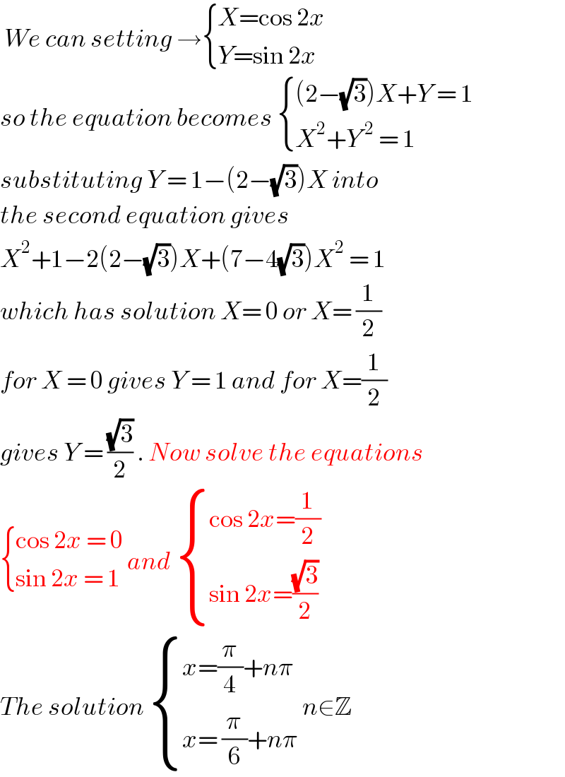  We can setting → { ((X=cos 2x)),((Y=sin 2x)) :}  so the equation becomes  { (((2−(√3))X+Y = 1)),((X^2 +Y^( 2)  = 1)) :}  substituting Y = 1−(2−(√3))X into  the second equation gives   X^2 +1−2(2−(√3))X+(7−4(√3))X^2  = 1  which has solution X= 0 or X= (1/2)  for X = 0 gives Y = 1 and for X=(1/2)  gives Y = ((√3)/2) . Now solve the equations   { ((cos 2x = 0)),((sin 2x = 1)) :} and  { ((cos 2x=(1/2))),((sin 2x=((√3)/2))) :}  The solution  { ((x=(π/4)+nπ)),((x= (π/6)+nπ)) :} n∈Z  