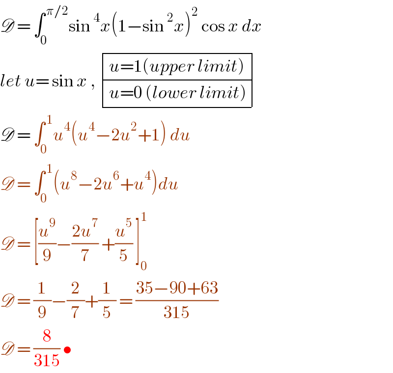 D = ∫_0 ^( π/2) sin^4 x(1−sin^2 x)^2  cos x dx  let u= sin x ,  determinant (((u=1(upper limit))),((u=0 (lower limit))))  D = ∫_0 ^( 1) u^4 (u^4 −2u^2 +1) du   D = ∫_0 ^( 1) (u^8 −2u^6 +u^4 )du  D = [(u^9 /9)−((2u^7 )/7) +(u^5 /5) ]_0 ^1   D = (1/9)−(2/7)+(1/5) = ((35−90+63)/(315))  D = (8/(315)) •  