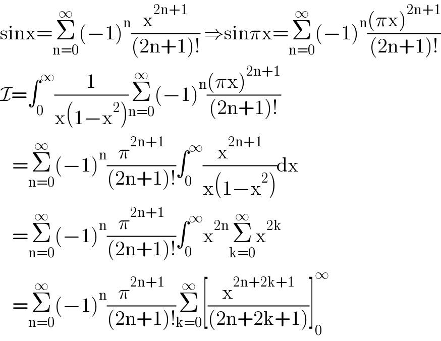 sinx=Σ_(n=0) ^∞ (−1)^n (x^(2n+1) /((2n+1)!)) ⇒sinπx=Σ_(n=0) ^∞ (−1)^n (((πx)^(2n+1) )/((2n+1)!))  I=∫_0 ^∞ (1/(x(1−x^2 )))Σ_(n=0) ^∞ (−1)^n (((πx)^(2n+1) )/((2n+1)!))     =Σ_(n=0) ^∞ (−1)^n (π^(2n+1) /((2n+1)!))∫_0 ^∞ (x^(2n+1) /(x(1−x^2 )))dx     =Σ_(n=0) ^∞ (−1)^n (π^(2n+1) /((2n+1)!))∫_0 ^∞ x^(2n) Σ_(k=0) ^∞ x^(2k)      =Σ_(n=0) ^∞ (−1)^n (π^(2n+1) /((2n+1)!))Σ_(k=0) ^∞ [(x^(2n+2k+1) /((2n+2k+1)))]_0 ^∞   