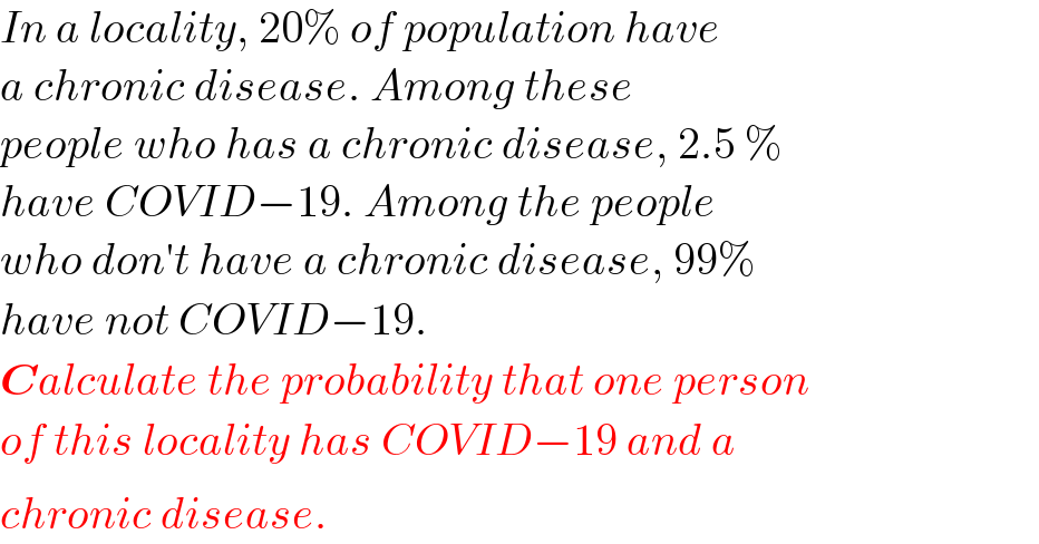 In a locality, 20% of population have  a chronic disease. Among these   people who has a chronic disease, 2.5 %  have COVID−19. Among the people  who don′t have a chronic disease, 99%  have not COVID−19.  Calculate the probability that one person  of this locality has COVID−19 and a  chronic disease.^   