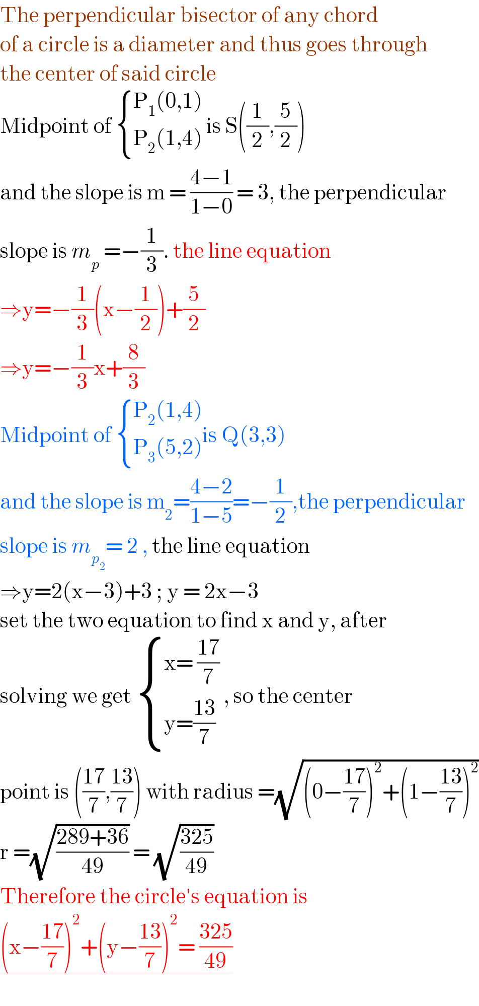 The perpendicular bisector of any chord   of a circle is a diameter and thus goes through  the center of said circle   Midpoint of  { ((P_1 (0,1))),((P_2 (1,4))) :} is S((1/2),(5/2))  and the slope is m = ((4−1)/(1−0)) = 3, the perpendicular  slope is m_p  =−(1/3). the line equation   ⇒y=−(1/3)(x−(1/2))+(5/2)  ⇒y=−(1/3)x+(8/3)  Midpoint of  { ((P_2 (1,4))),((P_3 (5,2))) :}is Q(3,3)  and the slope is m_2 =((4−2)/(1−5))=−(1/2),the perpendicular  slope is m_p_2  = 2 , the line equation   ⇒y=2(x−3)+3 ; y = 2x−3  set the two equation to find x and y, after  solving we get  { ((x= ((17)/7))),((y=((13)/7))) :} , so the center  point is (((17)/7),((13)/7)) with radius =(√((0−((17)/7))^2 +(1−((13)/7))^2 ))  r =(√((289+36)/(49))) = (√((325)/(49)))  Therefore the circle′s equation is   (x−((17)/7))^2 +(y−((13)/7))^2 = ((325)/(49))     