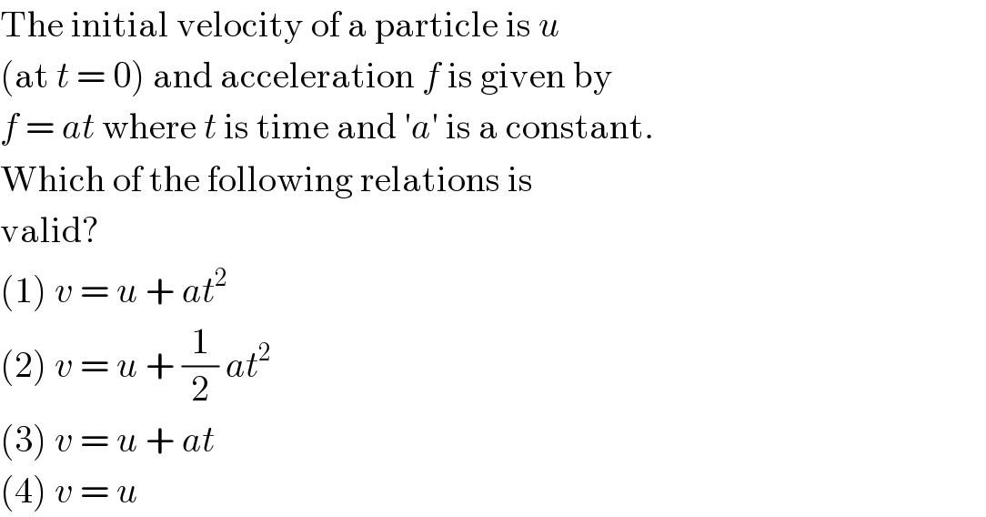 The initial velocity of a particle is u  (at t = 0) and acceleration f is given by  f = at where t is time and ′a′ is a constant.  Which of the following relations is  valid?  (1) v = u + at^2   (2) v = u + (1/2) at^2   (3) v = u + at  (4) v = u  