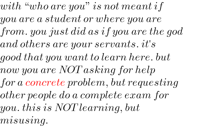 with “who are you” is not meant if  you are a student or where you are  from. you just did as if you are the god  and others are your servants. it′s  good that you want to learn here. but  now you are NOT asking for help  for a concrete problem, but requesting  other people do a complete exam for  you. this is NOT learning, but  misusing.  