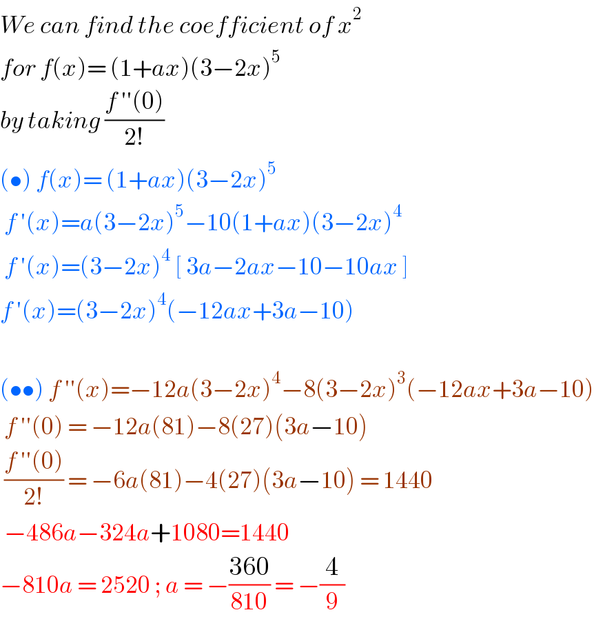 We can find the coefficient of x^2   for f(x)= (1+ax)(3−2x)^5   by taking ((f ′′(0))/(2!))  (•) f(x)= (1+ax)(3−2x)^5    f ′(x)=a(3−2x)^5 −10(1+ax)(3−2x)^4    f ′(x)=(3−2x)^4  [ 3a−2ax−10−10ax ]  f ′(x)=(3−2x)^4 (−12ax+3a−10)    (••) f ′′(x)=−12a(3−2x)^4 −8(3−2x)^3 (−12ax+3a−10)   f ′′(0) = −12a(81)−8(27)(3a−10)   ((f ′′(0))/(2!)) = −6a(81)−4(27)(3a−10) = 1440   −486a−324a+1080=1440  −810a = 2520 ; a = −((360)/(810)) = −(4/9)  