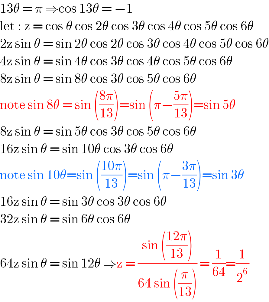 13θ = π ⇒cos 13θ = −1  let : z = cos θ cos 2θ cos 3θ cos 4θ cos 5θ cos 6θ  2z sin θ = sin 2θ cos 2θ cos 3θ cos 4θ cos 5θ cos 6θ  4z sin θ = sin 4θ cos 3θ cos 4θ cos 5θ cos 6θ  8z sin θ = sin 8θ cos 3θ cos 5θ cos 6θ  note sin 8θ = sin (((8π)/(13)))=sin (π−((5π)/(13)))=sin 5θ  8z sin θ = sin 5θ cos 3θ cos 5θ cos 6θ  16z sin θ = sin 10θ cos 3θ cos 6θ  note sin 10θ=sin (((10π)/(13)))=sin (π−((3π)/(13)))=sin 3θ  16z sin θ = sin 3θ cos 3θ cos 6θ  32z sin θ = sin 6θ cos 6θ   64z sin θ = sin 12θ ⇒z = ((sin (((12π)/(13))))/(64 sin ((π/(13))))) = (1/(64))=(1/2^6 )  
