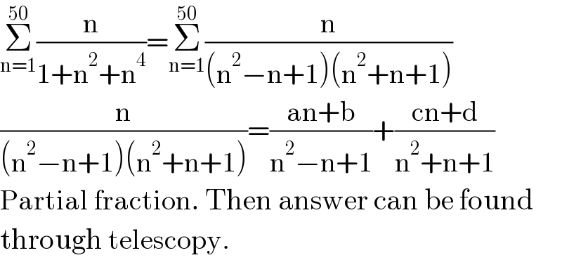 Σ_(n=1) ^(50) (n/(1+n^2 +n^4 ))=Σ_(n=1) ^(50) (n/((n^2 −n+1)(n^2 +n+1)))  (n/((n^2 −n+1)(n^2 +n+1)))=((an+b)/(n^2 −n+1))+((cn+d)/(n^2 +n+1))  Partial fraction. Then answer can be found  through telescopy.  