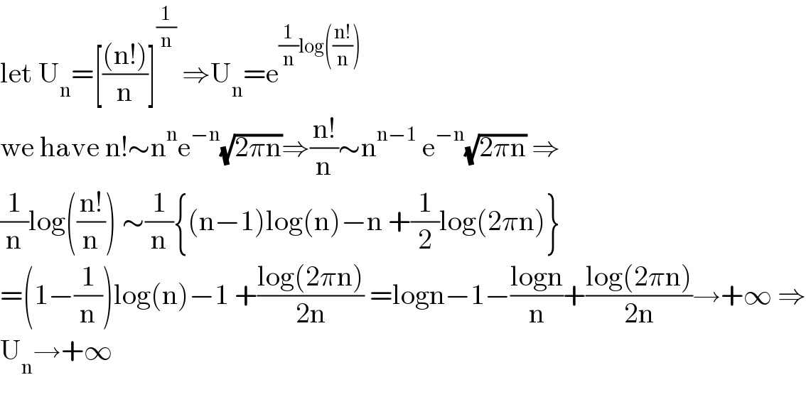 let U_n =[(((n!))/n)]^(1/n)  ⇒U_n =e^((1/n)log(((n!)/n)))   we have n!∼n^n e^(−n) (√(2πn))⇒((n!)/n)∼n^(n−1)  e^(−n) (√(2πn)) ⇒  (1/n)log(((n!)/n)) ∼(1/n){(n−1)log(n)−n +(1/2)log(2πn)}  =(1−(1/n))log(n)−1 +((log(2πn))/(2n)) =logn−1−((logn)/n)+((log(2πn))/(2n))→+∞ ⇒  U_n →+∞    