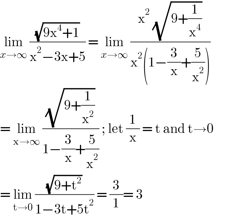 lim_(x→∞)  ((√(9x^4 +1))/(x^2 −3x+5)) = lim_(x→∞)  ((x^2  (√(9+(1/x^4 ))))/(x^2 (1−(3/x)+(5/x^2 ))))  = lim_(x→∞)  ((√(9+(1/x^2 )))/(1−(3/x)+(5/x^2 ))) ; let (1/x) = t and t→0  = lim_(t→0)  ((√(9+t^2 ))/(1−3t+5t^2 )) = (3/1)= 3  