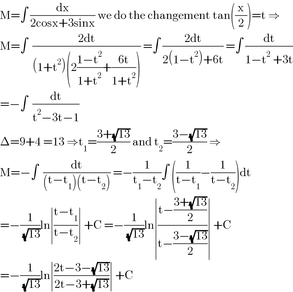 M=∫ (dx/(2cosx+3sinx)) we do the changement tan((x/2))=t ⇒  M=∫  ((2dt)/((1+t^2 )(2((1−t^2 )/(1+t^2 ))+((6t)/(1+t^2 ))))) =∫ ((2dt)/(2(1−t^2 )+6t)) =∫ (dt/(1−t^2  +3t))  =−∫  (dt/(t^2 −3t−1))  Δ=9+4 =13 ⇒t_1 =((3+(√(13)))/2) and t_2 =((3−(√(13)))/2) ⇒  M=−∫  (dt/((t−t_1 )(t−t_2 ))) =−(1/(t_1 −t_2 ))∫ ((1/(t−t_1 ))−(1/(t−t_2 )))dt  =−(1/( (√(13))))ln∣((t−t_1 )/(t−t_2 ))∣ +C =−(1/( (√(13))))ln∣((t−((3+(√(13)))/2))/(t−((3−(√(13)))/2)))∣ +C  =−(1/( (√(13))))ln∣((2t−3−(√(13)))/(2t−3+(√(13))))∣ +C  