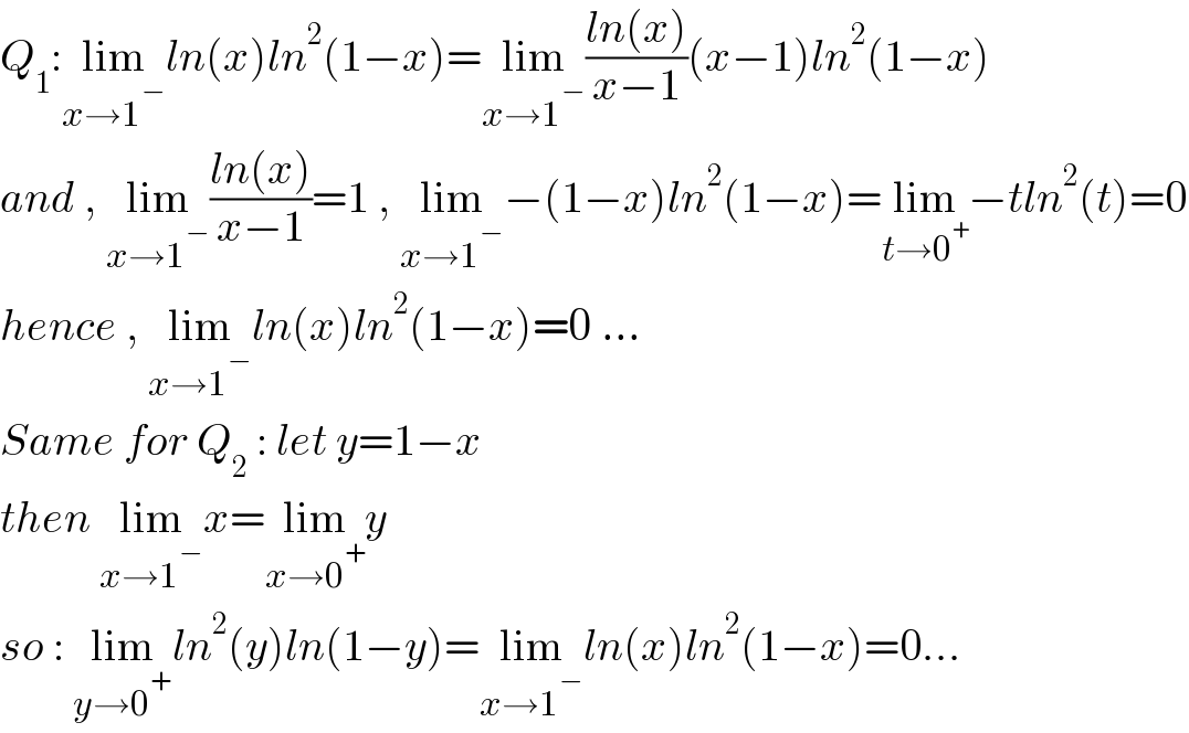Q_1 :lim_(x→1^− ) ln(x)ln^2 (1−x)=lim_(x→1^− ) ((ln(x))/(x−1))(x−1)ln^2 (1−x)  and , lim_(x→1^− ) ((ln(x))/(x−1))=1 , lim_(x→1^− ) −(1−x)ln^2 (1−x)=lim_(t→0^+ ) −tln^2 (t)=0  hence , lim_(x→1^− ) ln(x)ln^2 (1−x)=0 ...  Same for Q_2  : let y=1−x  then lim_(x→1^− ) x=lim_(x→0^+ ) y  so : lim_(y→0^+ ) ln^2 (y)ln(1−y)=lim_(x→1^− ) ln(x)ln^2 (1−x)=0...  