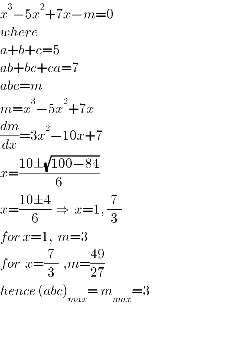 x^3 −5x^2 +7x−m=0  where  a+b+c=5  ab+bc+ca=7  abc=m  m=x^3 −5x^2 +7x  (dm/dx)=3x^2 −10x+7  x=((10±(√(100−84)))/6)  x=((10±4)/6)  ⇒  x=1, (7/3)  for x=1,  m=3  for  x=(7/3)  ,m=((49)/(27))  hence (abc)_(max) = m_(max) =3      