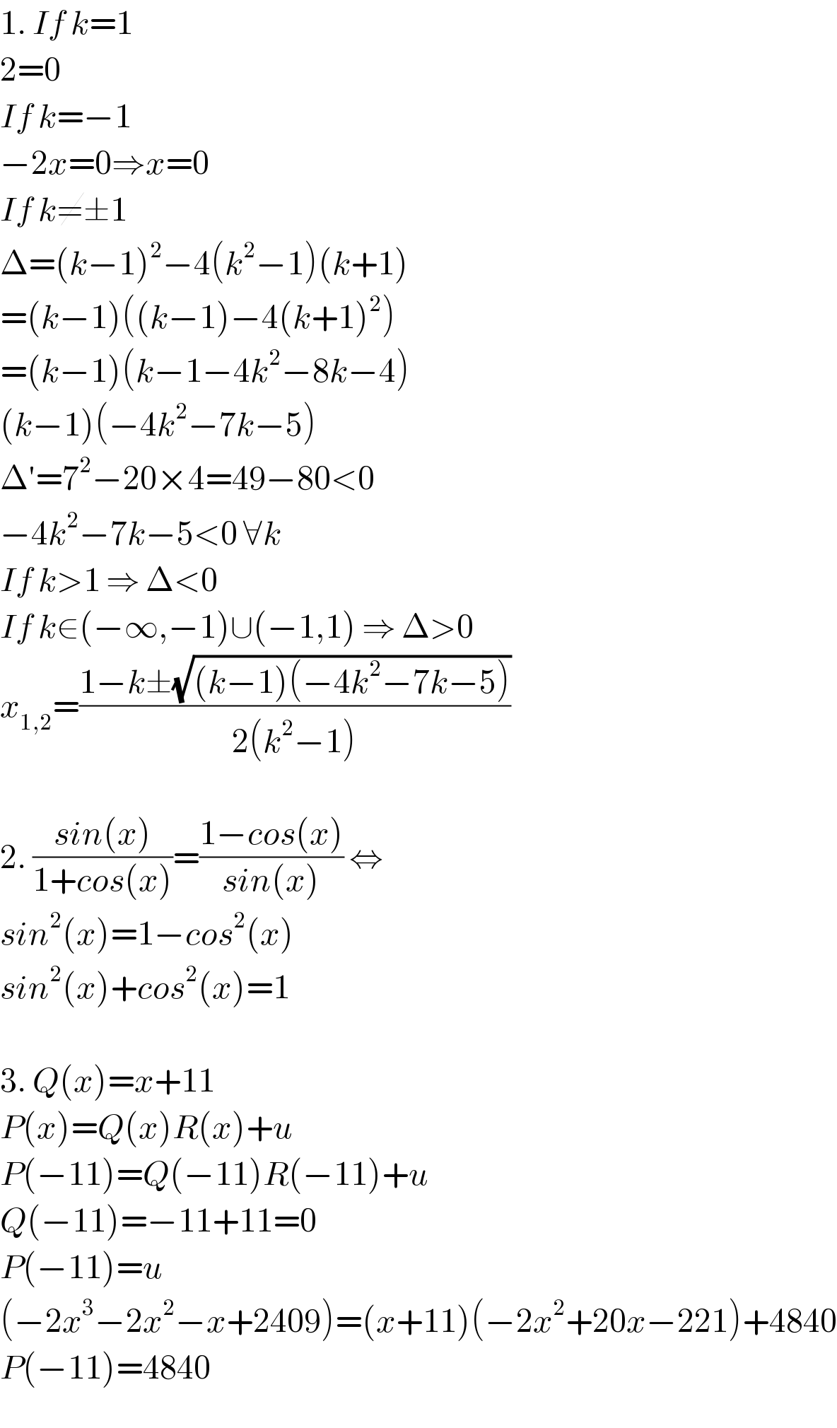 1. If k=1   2=0  If k=−1  −2x=0⇒x=0  If k≠±1  Δ=(k−1)^2 −4(k^2 −1)(k+1)  =(k−1)((k−1)−4(k+1)^2 )  =(k−1)(k−1−4k^2 −8k−4)  (k−1)(−4k^2 −7k−5)  Δ′=7^2 −20×4=49−80<0  −4k^2 −7k−5<0 ∀k  If k>1 ⇒ Δ<0  If k∈(−∞,−1)∪(−1,1) ⇒ Δ>0  x_(1,2) =((1−k±(√((k−1)(−4k^2 −7k−5))))/(2(k^2 −1)))    2. ((sin(x))/(1+cos(x)))=((1−cos(x))/(sin(x))) ⇔  sin^2 (x)=1−cos^2 (x)  sin^2 (x)+cos^2 (x)=1    3. Q(x)=x+11  P(x)=Q(x)R(x)+u  P(−11)=Q(−11)R(−11)+u  Q(−11)=−11+11=0  P(−11)=u  (−2x^3 −2x^2 −x+2409)=(x+11)(−2x^2 +20x−221)+4840  P(−11)=4840  