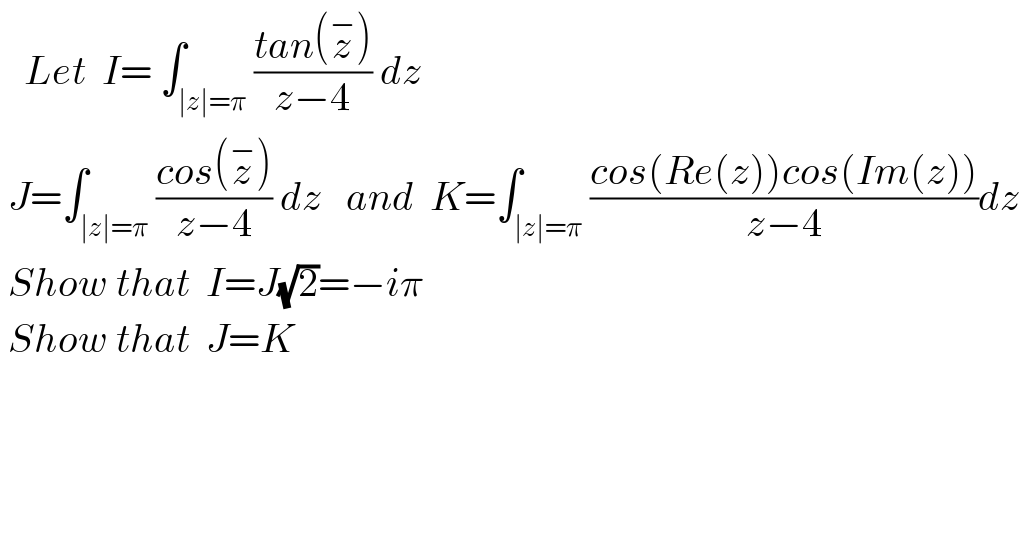    Let  I= ∫_(∣z∣=π) ((tan(z^− ))/(z−4)) dz     J=∫_(∣z∣=π) ((cos(z^− ))/(z−4)) dz   and  K=∫_(∣z∣=π) ((cos(Re(z))cos(Im(z)))/(z−4))dz   Show that  I=J(√2)=−iπ   Show that  J=K  