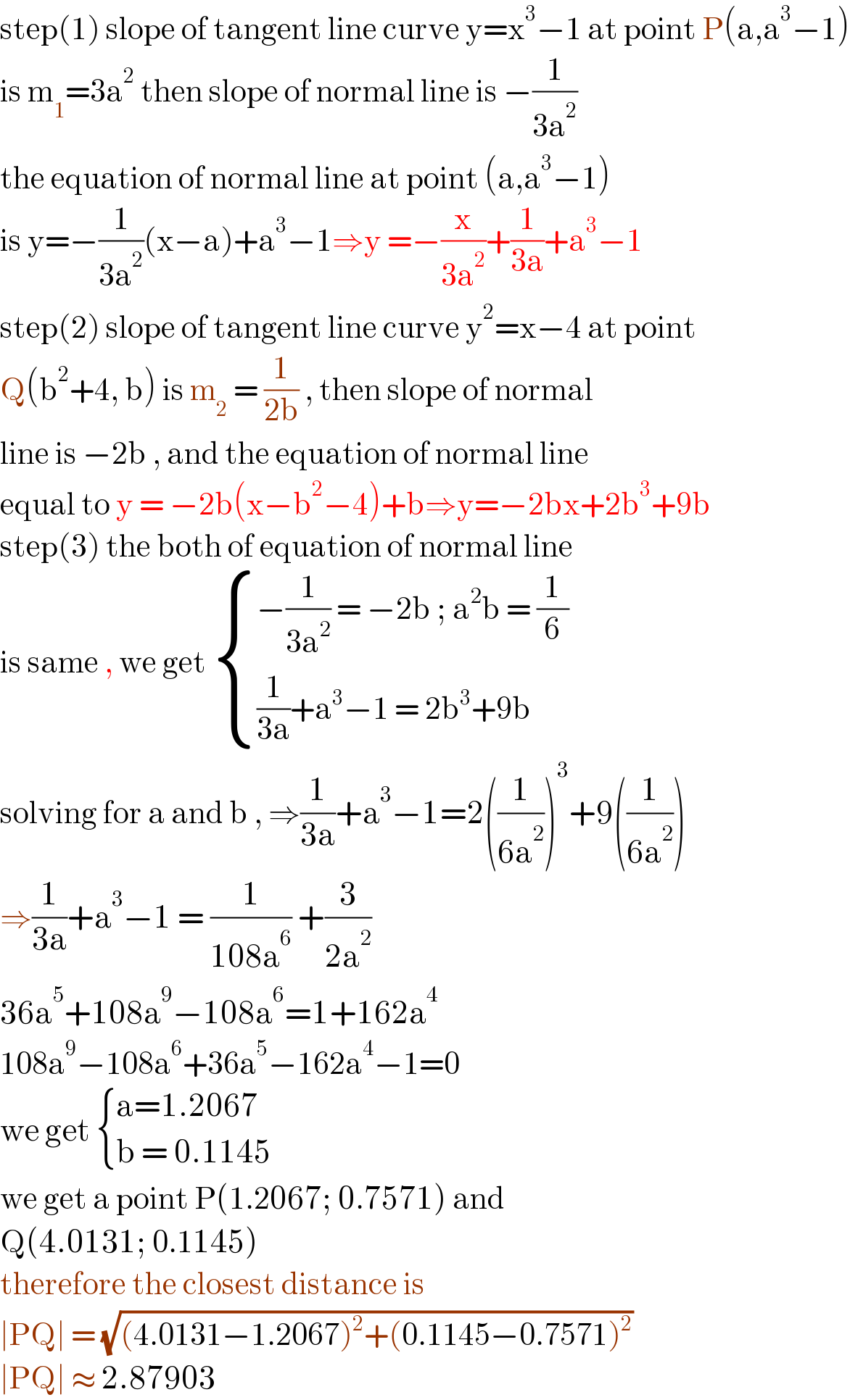 step(1) slope of tangent line curve y=x^3 −1 at point P(a,a^3 −1)  is m_1 =3a^2  then slope of normal line is −(1/(3a^2 ))  the equation of normal line at point (a,a^3 −1)  is y=−(1/(3a^2 ))(x−a)+a^3 −1⇒y =−(x/(3a^2 ))+(1/(3a))+a^3 −1  step(2) slope of tangent line curve y^2 =x−4 at point  Q(b^2 +4, b) is m_2  = (1/(2b)) , then slope of normal  line is −2b , and the equation of normal line  equal to y = −2b(x−b^2 −4)+b⇒y=−2bx+2b^3 +9b  step(3) the both of equation of normal line  is same , we get  { ((−(1/(3a^2 )) = −2b ; a^2 b = (1/6))),(((1/(3a))+a^3 −1 = 2b^3 +9b)) :}  solving for a and b , ⇒(1/(3a))+a^3 −1=2((1/(6a^2 )))^3 +9((1/(6a^2 )))  ⇒(1/(3a))+a^3 −1 = (1/(108a^6 )) +(3/(2a^2 ))  36a^5 +108a^9 −108a^6 =1+162a^4   108a^9 −108a^6 +36a^5 −162a^4 −1=0  we get  { ((a=1.2067)),((b = 0.1145)) :}  we get a point P(1.2067; 0.7571) and   Q(4.0131; 0.1145)  therefore the closest distance is   ∣PQ∣ = (√((4.0131−1.2067)^2 +(0.1145−0.7571)^2 ))  ∣PQ∣ ≈ 2.87903  