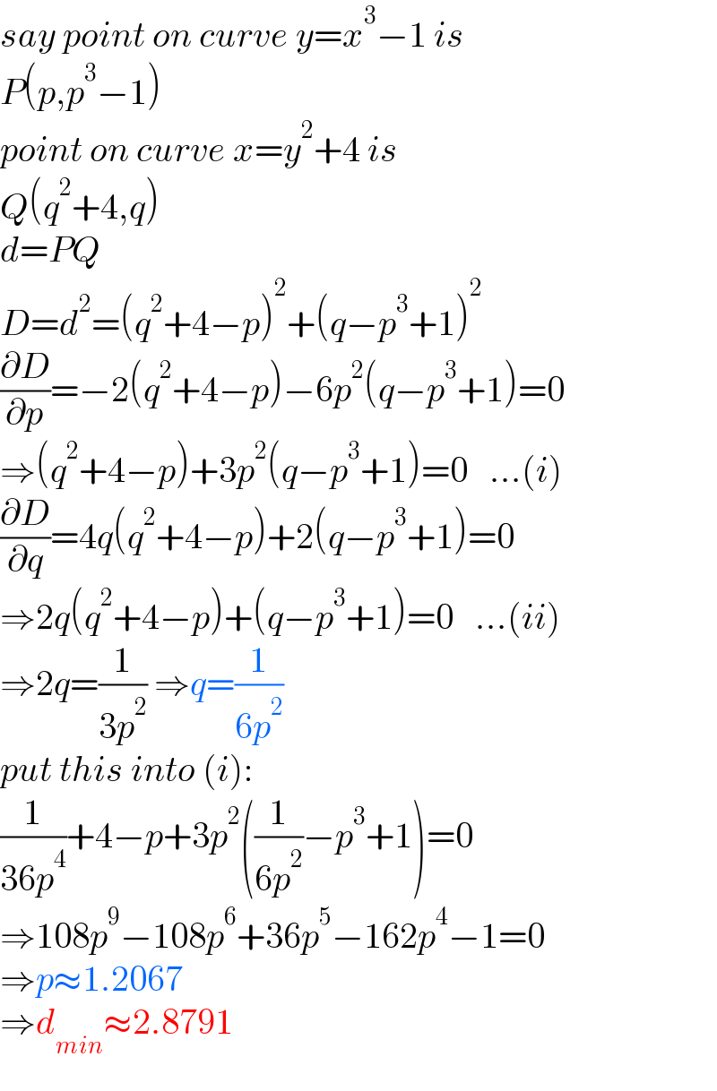 say point on curve y=x^3 −1 is  P(p,p^3 −1)  point on curve x=y^2 +4 is  Q(q^2 +4,q)  d=PQ  D=d^2 =(q^2 +4−p)^2 +(q−p^3 +1)^2   (∂D/∂p)=−2(q^2 +4−p)−6p^2 (q−p^3 +1)=0  ⇒(q^2 +4−p)+3p^2 (q−p^3 +1)=0   ...(i)  (∂D/∂q)=4q(q^2 +4−p)+2(q−p^3 +1)=0  ⇒2q(q^2 +4−p)+(q−p^3 +1)=0   ...(ii)  ⇒2q=(1/(3p^2 )) ⇒q=(1/(6p^2 ))  put this into (i):  (1/(36p^4 ))+4−p+3p^2 ((1/(6p^2 ))−p^3 +1)=0  ⇒108p^9 −108p^6 +36p^5 −162p^4 −1=0  ⇒p≈1.2067  ⇒d_(min) ≈2.8791  
