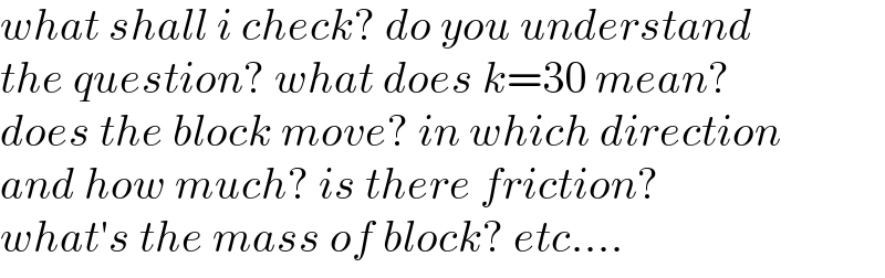 what shall i check? do you understand  the question? what does k=30 mean?  does the block move? in which direction  and how much? is there friction?  what′s the mass of block? etc....  
