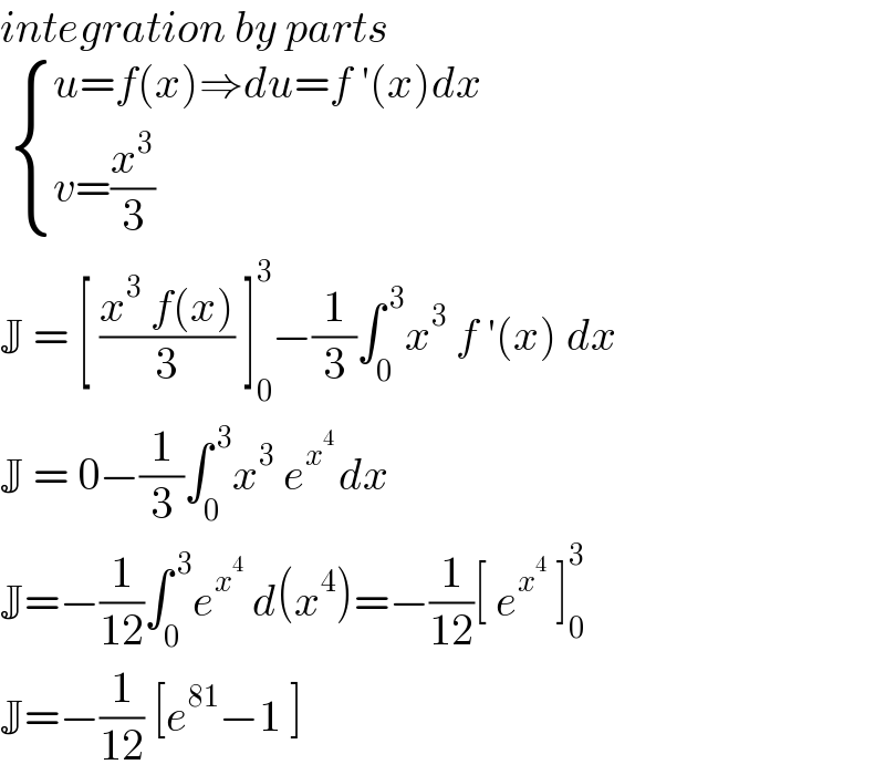 integration by parts     { ((u=f(x)⇒du=f ′(x)dx)),((v=(x^3 /3))) :}  J = [ ((x^3  f(x))/3) ]_0 ^3 −(1/3)∫_0 ^( 3) x^3  f ′(x) dx   J = 0−(1/3)∫_0 ^( 3) x^3  e^(x^4  ) dx   J=−(1/(12))∫_0 ^( 3) e^x^4   d(x^4 )=−(1/(12))[ e^x^4   ]_0 ^3   J=−(1/(12)) [e^(81) −1 ]   