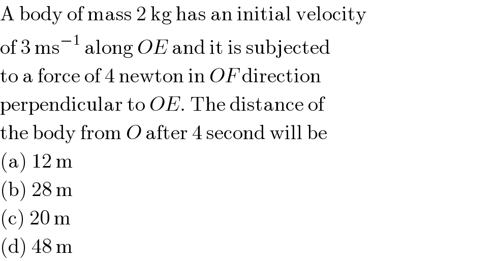 A body of mass 2 kg has an initial velocity  of 3 ms^(−1)  along OE and it is subjected  to a force of 4 newton in OF direction  perpendicular to OE. The distance of  the body from O after 4 second will be  (a) 12 m  (b) 28 m  (c) 20 m  (d) 48 m  