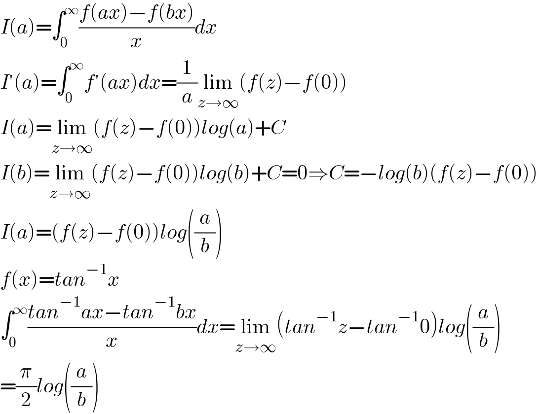 I(a)=∫_0 ^∞ ((f(ax)−f(bx))/x)dx  I′(a)=∫_0 ^∞ f′(ax)dx=(1/a)lim_(z→∞) (f(z)−f(0))  I(a)=lim_(z→∞) (f(z)−f(0))log(a)+C  I(b)=lim_(z→∞) (f(z)−f(0))log(b)+C=0⇒C=−log(b)(f(z)−f(0))  I(a)=(f(z)−f(0))log((a/b))  f(x)=tan^(−1) x  ∫_0 ^∞ ((tan^(−1) ax−tan^(−1) bx)/x)dx=lim_(z→∞) (tan^(−1) z−tan^(−1) 0)log((a/b))  =(π/2)log((a/b))  