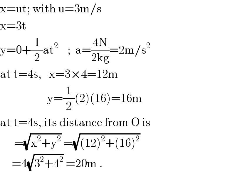 x=ut; with u=3m/s  x=3t  y=0+(1/2)at^2     ;  a=((4N)/(2kg))=2m/s^2   at t=4s,   x=3×4=12m                      y=(1/2)(2)(16)=16m  at t=4s, its distance from O is        =(√(x^2 +y^2 )) =(√((12)^2 +(16)^2 ))        =4(√(3^2 +4^2 )) =20m .  