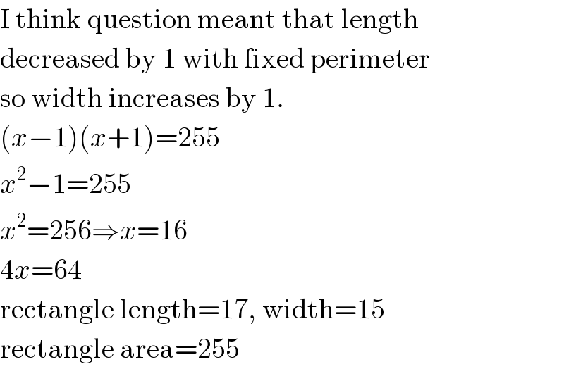 I think question meant that length  decreased by 1 with fixed perimeter  so width increases by 1.  (x−1)(x+1)=255  x^2 −1=255  x^2 =256⇒x=16  4x=64  rectangle length=17, width=15  rectangle area=255  