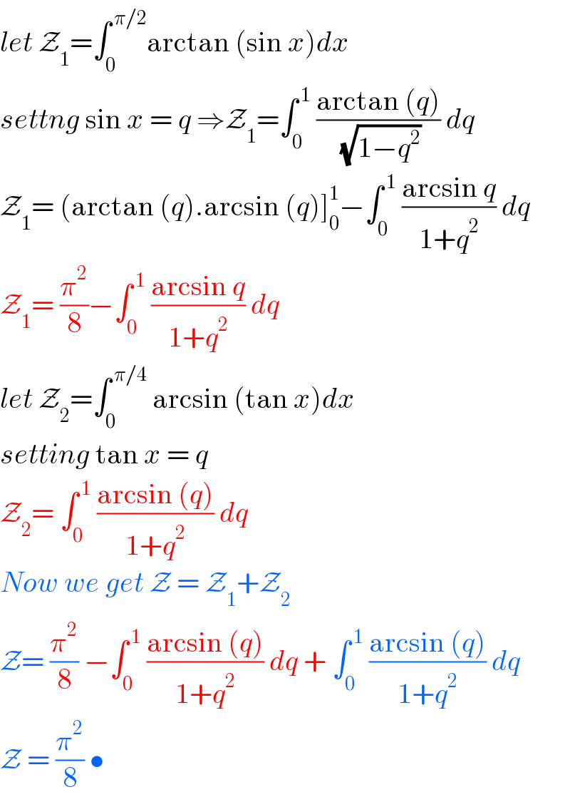 let Z_1 =∫_0 ^( π/2) arctan (sin x)dx   settng sin x = q ⇒Z_1 =∫_0 ^( 1)  ((arctan (q))/( (√(1−q^2 )))) dq  Z_1 = (arctan (q).arcsin (q)]_0 ^1 −∫_0 ^( 1)  ((arcsin q)/(1+q^2 )) dq  Z_1 = (π^2 /8)−∫_0 ^( 1)  ((arcsin q)/(1+q^2 )) dq  let Z_2 =∫_0 ^( π/4)  arcsin (tan x)dx  setting tan x = q   Z_2 = ∫_0 ^( 1)  ((arcsin (q))/(1+q^2 )) dq   Now we get Z = Z_1 +Z_2   Z= (π^2 /8) −∫_0 ^( 1)  ((arcsin (q))/(1+q^2 )) dq + ∫_0 ^( 1)  ((arcsin (q))/(1+q^2 )) dq  Z = (π^2 /8) •  