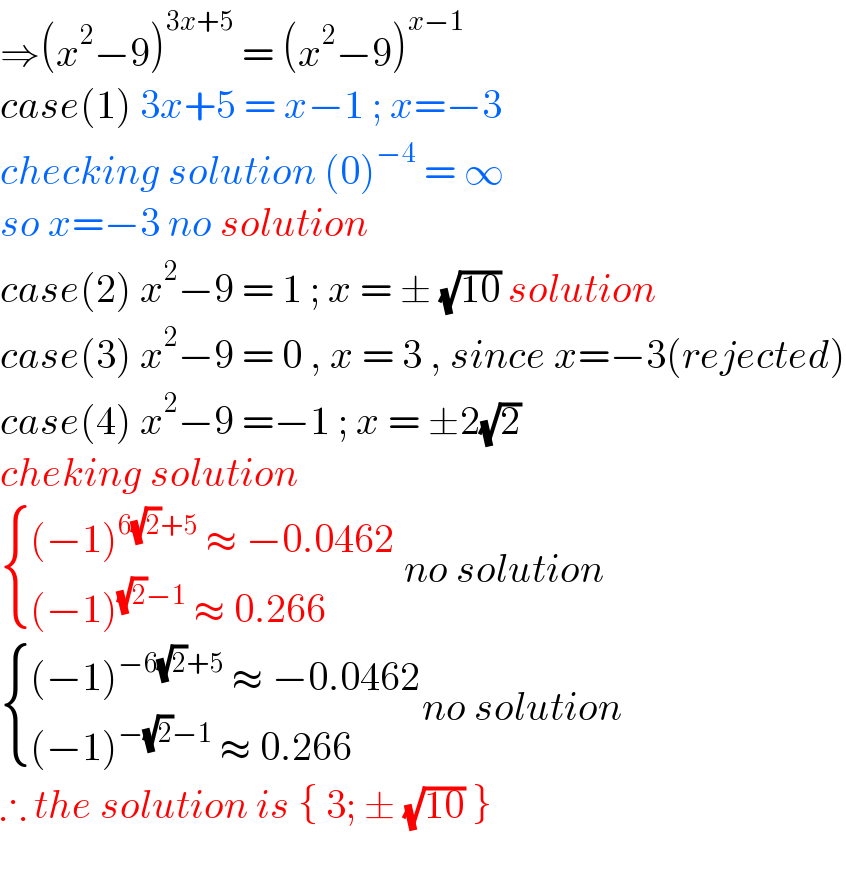 ⇒(x^2 −9)^(3x+5)  = (x^2 −9)^(x−1)   case(1) 3x+5 = x−1 ; x=−3   checking solution (0)^(−4)  = ∞   so x=−3 no solution  case(2) x^2 −9 = 1 ; x = ± (√(10)) solution  case(3) x^2 −9 = 0 , x = 3 , since x=−3(rejected)  case(4) x^2 −9 =−1 ; x = ±2(√2)  cheking solution    { (((−1)^(6(√2)+5)  ≈ −0.0462)),(((−1)^((√2)−1)  ≈ 0.266)) :} no solution   { (((−1)^(−6(√2)+5)  ≈ −0.0462)),(((−1)^(−(√2)−1)  ≈ 0.266)) :}no solution  ∴ the solution is { 3; ± (√(10)) }     