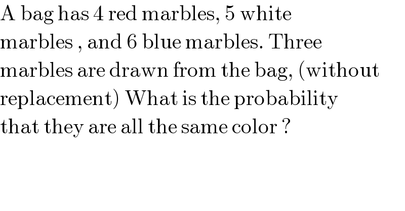 A bag has 4 red marbles, 5 white   marbles , and 6 blue marbles. Three  marbles are drawn from the bag, (without  replacement) What is the probability  that they are all the same color ?   