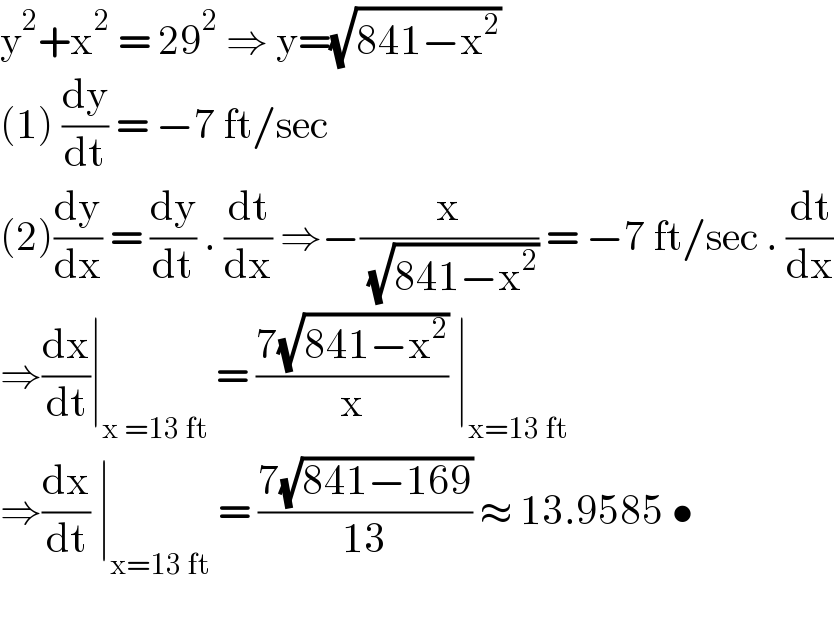 y^2 +x^2  = 29^2  ⇒ y=(√(841−x^2 ))  (1) (dy/dt) = −7 ft/sec  (2)(dy/dx) = (dy/dt) . (dt/dx) ⇒−(x/( (√(841−x^2 )))) = −7 ft/sec . (dt/dx)  ⇒(dx/dt)∣_(x =13 ft)  = ((7(√(841−x^2 )))/x) ∣_(x=13 ft)   ⇒(dx/dt) ∣_(x=13 ft)  = ((7(√(841−169)))/(13)) ≈ 13.9585 •    