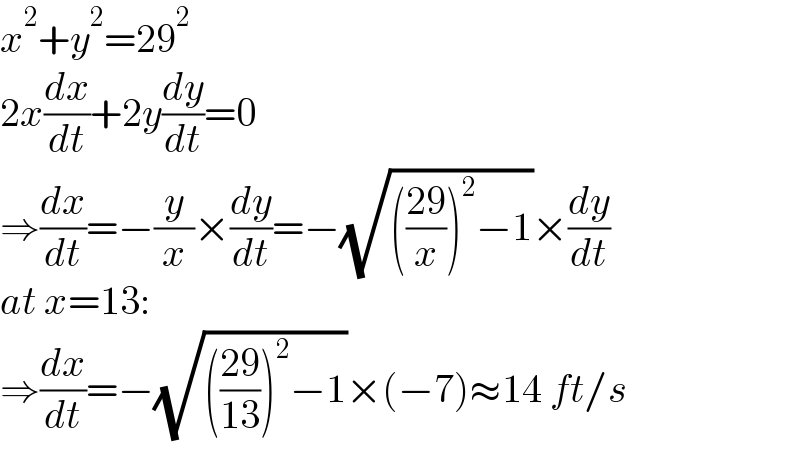 x^2 +y^2 =29^2   2x(dx/dt)+2y(dy/dt)=0  ⇒(dx/dt)=−(y/x)×(dy/dt)=−(√((((29)/x))^2 −1))×(dy/dt)  at x=13:  ⇒(dx/dt)=−(√((((29)/(13)))^2 −1))×(−7)≈14 ft/s  
