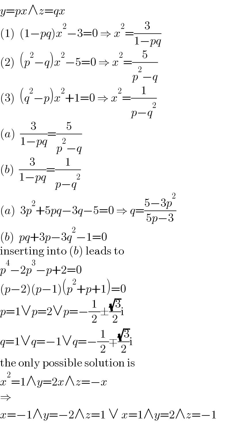 y=px∧z=qx  (1)  (1−pq)x^2 −3=0 ⇒ x^2 =(3/(1−pq))  (2)  (p^2 −q)x^2 −5=0 ⇒ x^2 =(5/(p^2 −q))  (3)  (q^2 −p)x^2 +1=0 ⇒ x^2 =(1/(p−q^2 ))  (a)  (3/(1−pq))=(5/(p^2 −q))  (b)  (3/(1−pq))=(1/(p−q^2 ))  (a)  3p^2 +5pq−3q−5=0 ⇒ q=((5−3p^2 )/(5p−3))  (b)  pq+3p−3q^2 −1=0  inserting into (b) leads to  p^4 −2p^3 −p+2=0  (p−2)(p−1)(p^2 +p+1)=0  p=1∨p=2∨p=−(1/2)±((√3)/2)i  q=1∨q=−1∨q=−(1/2)∓((√3)/2)i  the only possible solution is  x^2 =1∧y=2x∧z=−x  ⇒  x=−1∧y=−2∧z=1 ∨ x=1∧y=2∧z=−1  