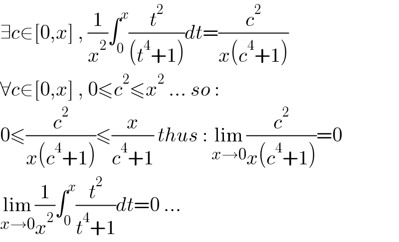 ∃c∈[0,x] , (1/x^2 )∫_0 ^x (t^2 /((t^4 +1)))dt=(c^2 /(x(c^4 +1)))  ∀c∈[0,x] , 0≤c^2 ≤x^2  ... so :  0≤(c^2 /(x(c^4 +1)))≤(x/(c^4 +1)) thus : lim_(x→0) (c^2 /(x(c^4 +1)))=0  lim_(x→0) (1/x^2 )∫_0 ^x (t^2 /(t^4 +1))dt=0 ...  