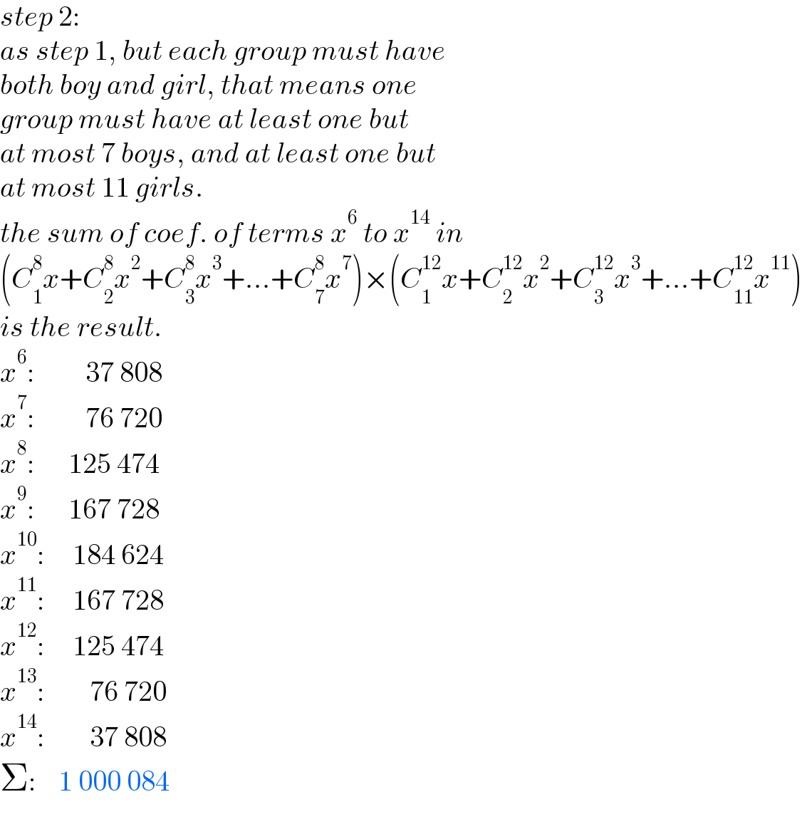 step 2:  as step 1, but each group must have  both boy and girl, that means one  group must have at least one but  at most 7 boys, and at least one but  at most 11 girls.  the sum of coef. of terms x^6  to x^(14)  in  (C_1 ^8 x+C_2 ^8 x^2 +C_3 ^8 x^3 +...+C_7 ^8 x^7 )×(C_1 ^(12) x+C_2 ^(12) x^2 +C_3 ^(12) x^3 +...+C_(11) ^(12) x^(11) )  is the result.  x^6 :         37 808  x^7 :         76 720  x^8 :      125 474  x^9 :      167 728  x^(10) :     184 624  x^(11) :     167 728  x^(12) :     125 474  x^(13) :        76 720  x^(14) :        37 808  Σ:    1 000 084  
