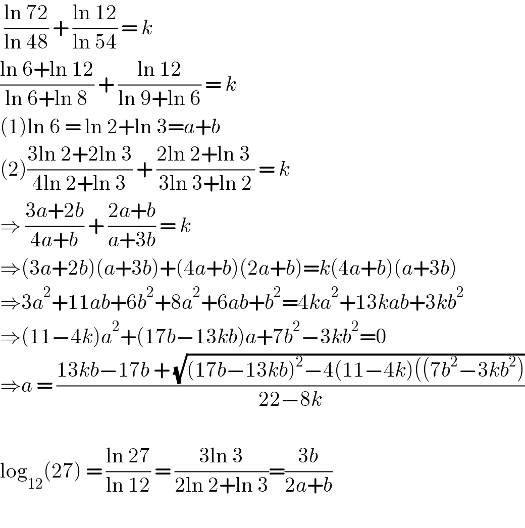  ((ln 72)/(ln 48)) + ((ln 12)/(ln 54)) = k  ((ln 6+ln 12)/(ln 6+ln 8)) + ((ln 12)/(ln 9+ln 6)) = k  (1)ln 6 = ln 2+ln 3=a+b  (2)((3ln 2+2ln 3)/(4ln 2+ln 3)) + ((2ln 2+ln 3 )/(3ln 3+ln 2)) = k  ⇒ ((3a+2b)/(4a+b)) + ((2a+b)/(a+3b)) = k   ⇒(3a+2b)(a+3b)+(4a+b)(2a+b)=k(4a+b)(a+3b)  ⇒3a^2 +11ab+6b^2 +8a^2 +6ab+b^2 =4ka^2 +13kab+3kb^2   ⇒(11−4k)a^2 +(17b−13kb)a+7b^2 −3kb^2 =0  ⇒a = ((13kb−17b + (√((17b−13kb)^2 −4(11−4k)((7b^2 −3kb^2 ))))/(22−8k))    log_(12) (27) = ((ln 27)/(ln 12)) = ((3ln 3)/(2ln 2+ln 3))=((3b)/(2a+b))    
