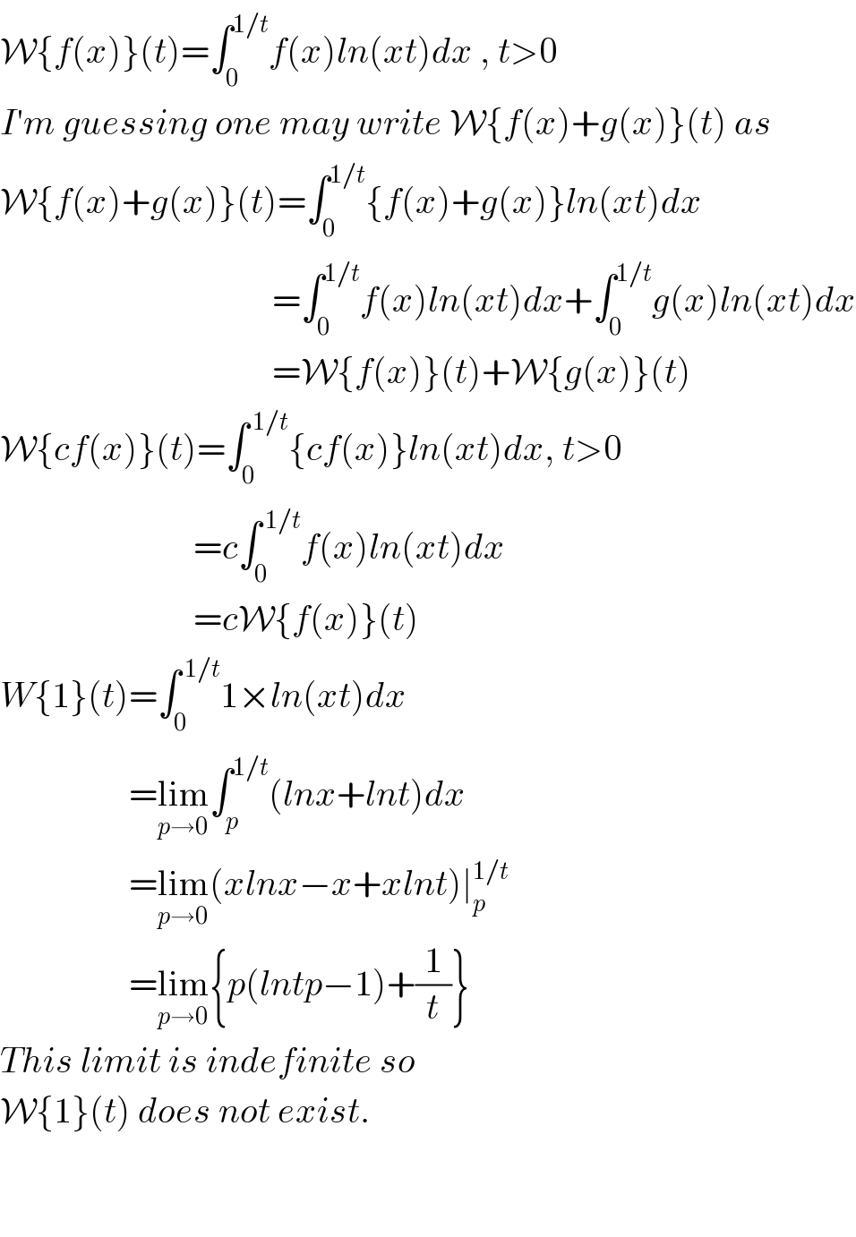 W{f(x)}(t)=∫_0 ^(1/t) f(x)ln(xt)dx , t>0  I′m guessing one may write W{f(x)+g(x)}(t) as  W{f(x)+g(x)}(t)=∫_0 ^(1/t) {f(x)+g(x)}ln(xt)dx                                        =∫_0 ^(1/t) f(x)ln(xt)dx+∫_0 ^(1/t) g(x)ln(xt)dx                                        =W{f(x)}(t)+W{g(x)}(t)  W{cf(x)}(t)=∫_0 ^( 1/t) {cf(x)}ln(xt)dx, t>0                             =c∫_0 ^( 1/t) f(x)ln(xt)dx                             =cW{f(x)}(t)  W{1}(t)=∫_0 ^( 1/t) 1×ln(xt)dx                    =lim_(p→0) ∫_p ^(1/t) (lnx+lnt)dx                    =lim_(p→0) (xlnx−x+xlnt)∣_p ^(1/t)                     =lim_(p→0) {p(lntp−1)+(1/t)}  This limit is indefinite so   W{1}(t) does not exist.      