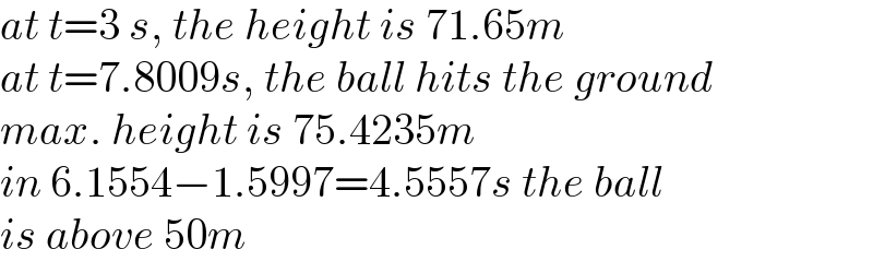 at t=3 s, the height is 71.65m  at t=7.8009s, the ball hits the ground  max. height is 75.4235m  in 6.1554−1.5997=4.5557s the ball  is above 50m  