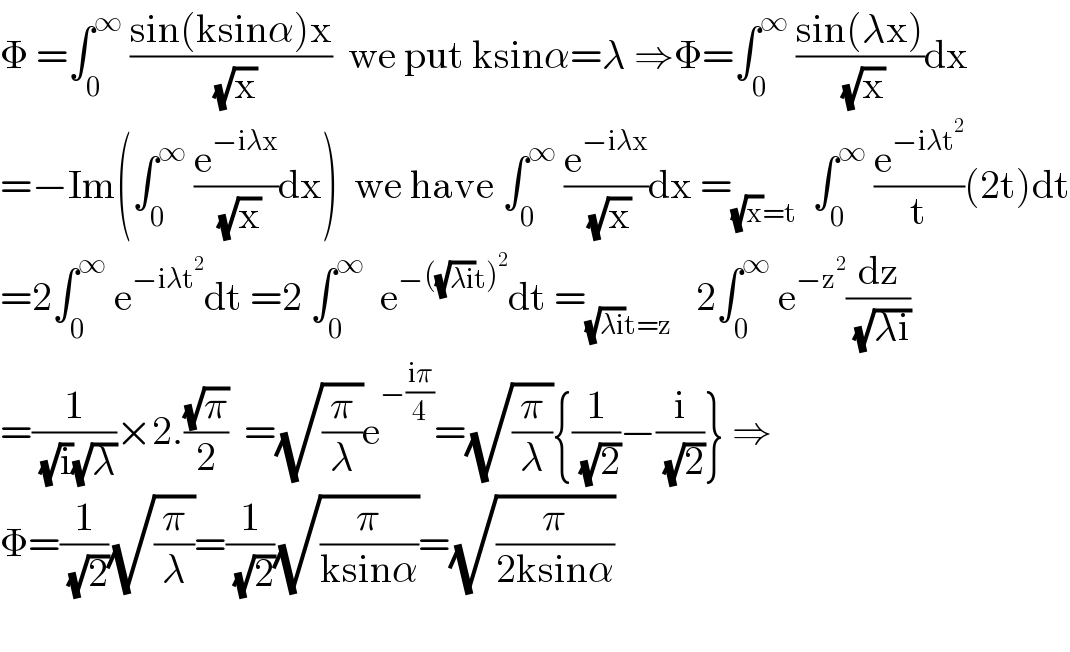 Φ =∫_0 ^∞  ((sin(ksinα)x)/( (√x)))  we put ksinα=λ ⇒Φ=∫_0 ^∞  ((sin(λx))/( (√x)))dx  =−Im(∫_0 ^∞  (e^(−iλx) /( (√x)))dx)  we have ∫_0 ^∞  (e^(−iλx) /( (√x)))dx =_((√x)=t)   ∫_0 ^∞  (e^(−iλt^2 ) /t)(2t)dt  =2∫_0 ^∞  e^(−iλt^2 ) dt =2 ∫_0 ^∞   e^(−((√(λi))t)^2 ) dt =_((√(λi))t=z)    2∫_0 ^∞  e^(−z^2 ) (dz/( (√(λi))))  =(1/( (√i)(√λ)))×2.((√π)/2)  =(√(π/λ))e^(−((iπ)/4)) =(√(π/λ)){(1/( (√2)))−(i/( (√2)))} ⇒  Φ=(1/( (√2)))(√(π/λ))=(1/( (√2)))(√(π/(ksinα)))=(√(π/(2ksinα)))    
