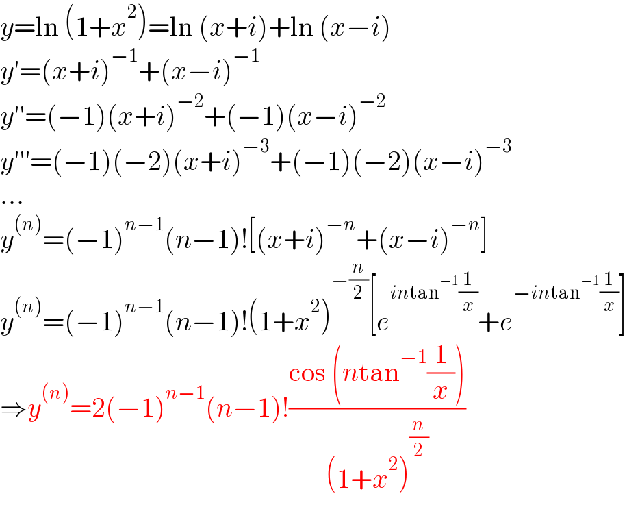 y=ln (1+x^2 )=ln (x+i)+ln (x−i)  y′=(x+i)^(−1) +(x−i)^(−1)   y′′=(−1)(x+i)^(−2) +(−1)(x−i)^(−2)   y′′′=(−1)(−2)(x+i)^(−3) +(−1)(−2)(x−i)^(−3)   ...  y^((n)) =(−1)^(n−1) (n−1)![(x+i)^(−n) +(x−i)^(−n) ]  y^((n)) =(−1)^(n−1) (n−1)!(1+x^2 )^(−(n/2)) [e^(intan^(−1) (1/x)) +e^(−intan^(−1) (1/x)) ]  ⇒y^((n)) =2(−1)^(n−1) (n−1)!((cos (ntan^(−1) (1/x)))/((1+x^2 )^(n/2) ))  