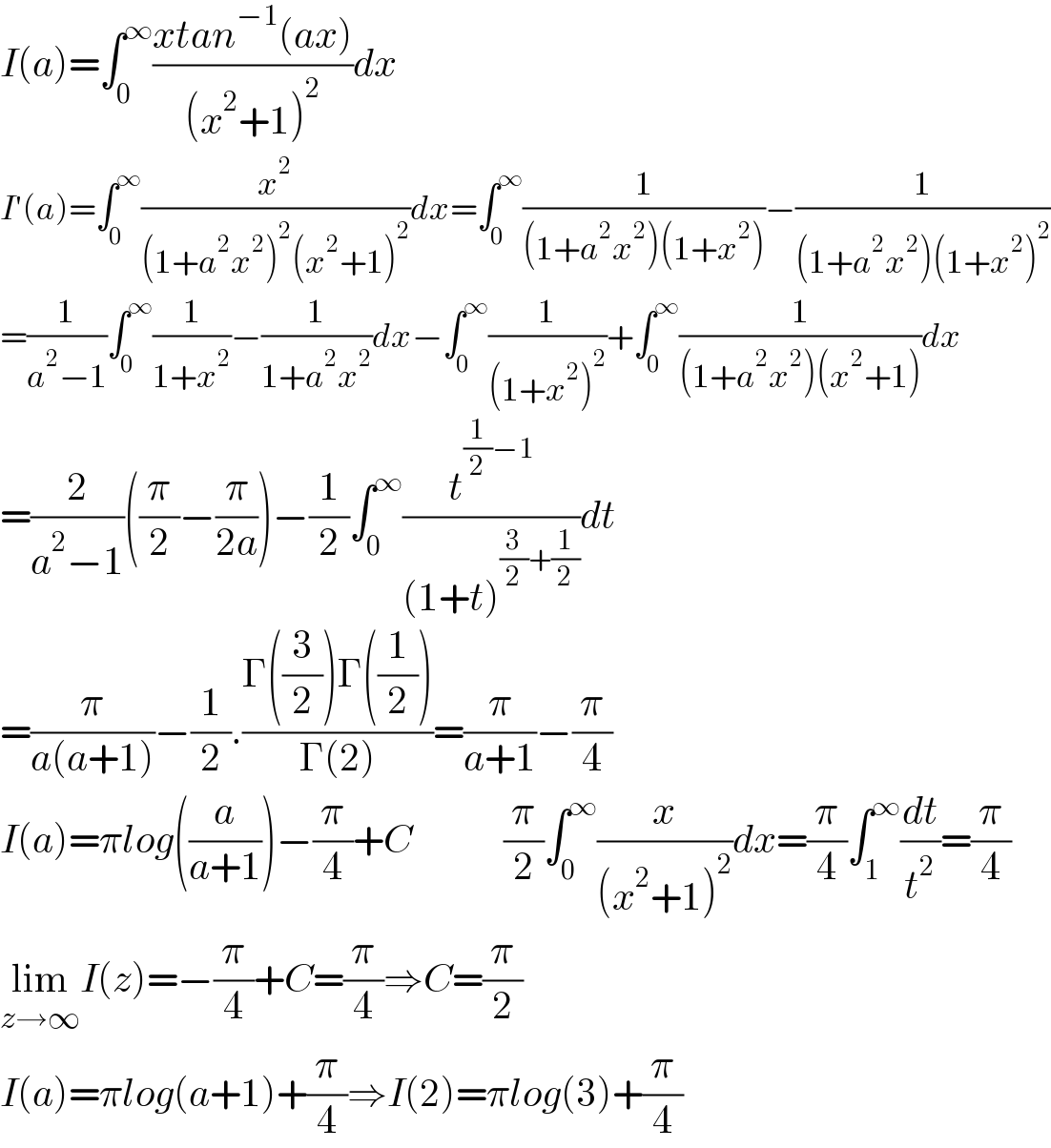 I(a)=∫_0 ^∞ ((xtan^(−1) (ax))/((x^2 +1)^2 ))dx  I′(a)=∫_0 ^∞ (x^2 /((1+a^2 x^2 )^2 (x^2 +1)^2 ))dx=∫_0 ^∞ (1/((1+a^2 x^2 )(1+x^2 )))−(1/((1+a^2 x^2 )(1+x^2 )^2 ))  =(1/(a^2 −1))∫_0 ^∞ (1/(1+x^2 ))−(1/(1+a^2 x^2 ))dx−∫_0 ^∞ (1/((1+x^2 )^2 ))+∫_0 ^∞ (1/((1+a^2 x^2 )(x^2 +1)))dx  =(2/(a^2 −1))((π/2)−(π/(2a)))−(1/2)∫_0 ^∞ (t^((1/2)−1) /((1+t)^((3/2)+(1/2)) ))dt  =(π/(a(a+1)))−(1/2).((Γ((3/2))Γ((1/2)))/(Γ(2)))=(π/(a+1))−(π/4)  I(a)=πlog((a/(a+1)))−(π/4)+C            (π/2)∫_0 ^∞ (x/((x^2 +1)^2 ))dx=(π/4)∫_1 ^∞ (dt/t^2 )=(π/4)  lim_(z→∞) I(z)=−(π/4)+C=(π/4)⇒C=(π/2)  I(a)=πlog(a+1)+(π/4)⇒I(2)=πlog(3)+(π/4)  