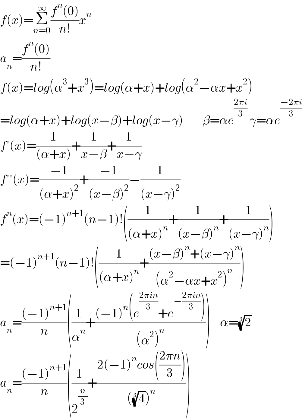f(x)=Σ_(n=0) ^∞ ((f^n (0))/(n!))x^n   a_n =((f^n (0))/(n!))  f(x)=log(α^3 +x^3 )=log(α+x)+log(α^2 −αx+x^2 )  =log(α+x)+log(x−β)+log(x−γ)        β=αe^((2πi)/3)  γ=αe^((−2πi)/3)   f′(x)=(1/((α+x)))+(1/(x−β))+(1/(x−γ))  f′′(x)=((−1)/((α+x)^2 ))+((−1)/((x−β)^2 ))−(1/((x−γ)^2 ))  f^n (x)=(−1)^(n+1) (n−1)!((1/((α+x)^n ))+(1/((x−β)^n ))+(1/((x−γ)^n )))  =(−1)^(n+1) (n−1)!((1/((α+x)^n ))+(((x−β)^n +(x−γ)^n )/((α^2 −αx+x^2 )^n )))  a_n =(((−1)^(n+1) )/n)((1/α^n )+(((−1)^n (e^((2πin)/3) +e^(−((2πin)/3)) ))/((α^2 )^n )))    α=(2)^(1/3)   a_n =(((−1)^(n+1) )/n)((1/2^(n/3) )+((2(−1)^n cos(((2πn)/3)))/(((4)^(1/3) )^n )))  