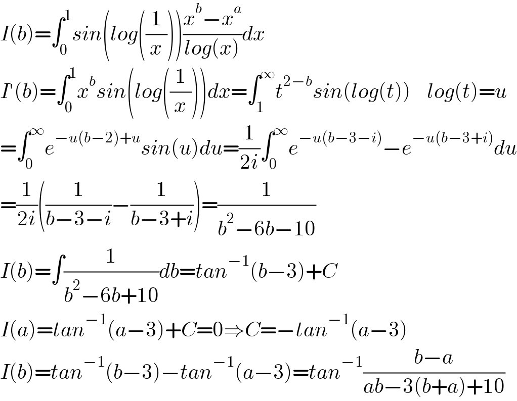 I(b)=∫_0 ^1 sin(log((1/x)))((x^b −x^a )/(log(x)))dx  I′(b)=∫_0 ^1 x^b sin(log((1/x)))dx=∫_1 ^∞ t^(2−b) sin(log(t))    log(t)=u  =∫_0 ^∞ e^(−u(b−2)+u) sin(u)du=(1/(2i))∫_0 ^∞ e^(−u(b−3−i)) −e^(−u(b−3+i)) du  =(1/(2i))((1/(b−3−i))−(1/(b−3+i)))=(1/(b^2 −6b−10))  I(b)=∫(1/(b^2 −6b+10))db=tan^(−1) (b−3)+C  I(a)=tan^(−1) (a−3)+C=0⇒C=−tan^(−1) (a−3)  I(b)=tan^(−1) (b−3)−tan^(−1) (a−3)=tan^(−1) ((b−a)/(ab−3(b+a)+10))  
