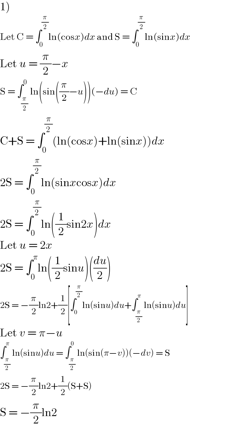 1)  Let C = ∫_0 ^(π/2) ln(cosx)dx and S = ∫_0 ^(π/2) ln(sinx)dx  Let u = (π/2)−x  S = ∫_(π/2) ^0 ln(sin((π/2)−u))(−du) = C  C+S = ∫_0 ^(π/2) (ln(cosx)+ln(sinx))dx  2S = ∫_0 ^(π/2) ln(sinxcosx)dx  2S = ∫_0 ^(π/2) ln((1/2)sin2x)dx  Let u = 2x  2S = ∫_0 ^π ln((1/2)sinu)((du/2))  2S = −(π/2)ln2+(1/2)[∫_0 ^(π/2) ln(sinu)du+∫_(π/2) ^π ln(sinu)du]  Let v = π−u  ∫_(π/2) ^π ln(sinu)du = ∫_(π/2) ^0 ln(sin(π−v))(−dv) = S  2S = −(π/2)ln2+(1/2)(S+S)  S = −(π/2)ln2  