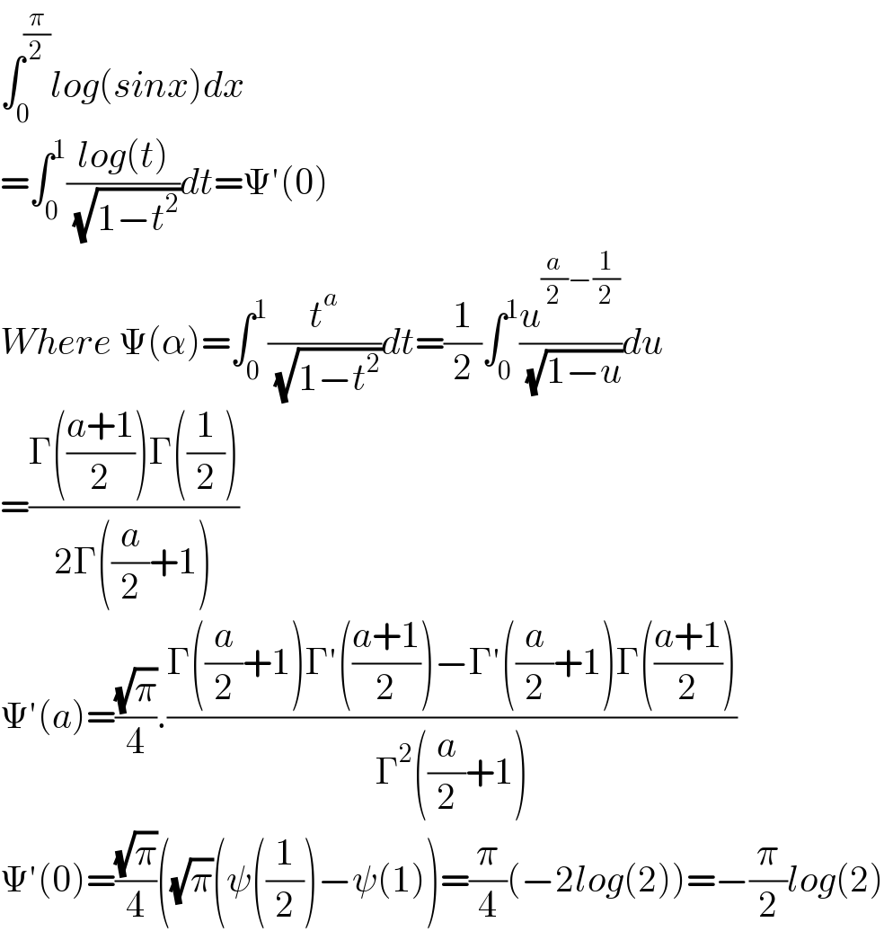 ∫_0 ^(π/2) log(sinx)dx  =∫_0 ^1 ((log(t))/( (√(1−t^2 ))))dt=Ψ′(0)  Where Ψ(α)=∫_0 ^1 (t^a /( (√(1−t^2 ))))dt=(1/2)∫_0 ^1 (u^((a/2)−(1/2)) /( (√(1−u))))du  =((Γ(((a+1)/2))Γ((1/2)))/(2Γ((a/2)+1)))  Ψ′(a)=((√π)/4).((Γ((a/2)+1)Γ′(((a+1)/2))−Γ′((a/2)+1)Γ(((a+1)/2)))/(Γ^2 ((a/2)+1)))  Ψ′(0)=((√π)/4)((√π)(ψ((1/2))−ψ(1))=(π/4)(−2log(2))=−(π/2)log(2)  