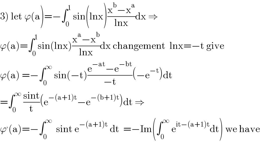 3) let ϕ(a)=−∫_0 ^1  sin(lnx)((x^b −x^a )/(lnx))dx ⇒  ϕ(a)=∫_0 ^1 sin(lnx)((x^a −x^b )/(lnx))dx changement  lnx=−t give  ϕ(a) =−∫_0 ^∞  sin(−t)((e^(−at) −e^(−bt) )/(−t))(−e^(−t) )dt  =∫_0 ^∞  ((sint)/t)(e^(−(a+1)t) −e^(−(b+1)t) )dt ⇒  ϕ^′ (a)=−∫_0 ^∞   sint e^(−(a+1)t)  dt  =−Im(∫_0 ^∞  e^(it−(a+1)t) dt) we have  