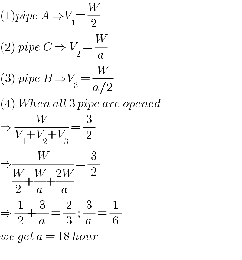 (1)pipe A ⇒V_1 = (W/2)  (2) pipe C ⇒ V_2  = (W/a)  (3) pipe B ⇒V_3  = (W/(a/2))  (4) When all 3 pipe are opened  ⇒ (W/(V_1 +V_2 +V_3 )) = (3/2)  ⇒(W/((W/2)+(W/a)+((2W)/a))) = (3/2)  ⇒ (1/2)+(3/a) = (2/3) ; (3/a) = (1/6)  we get a = 18 hour    