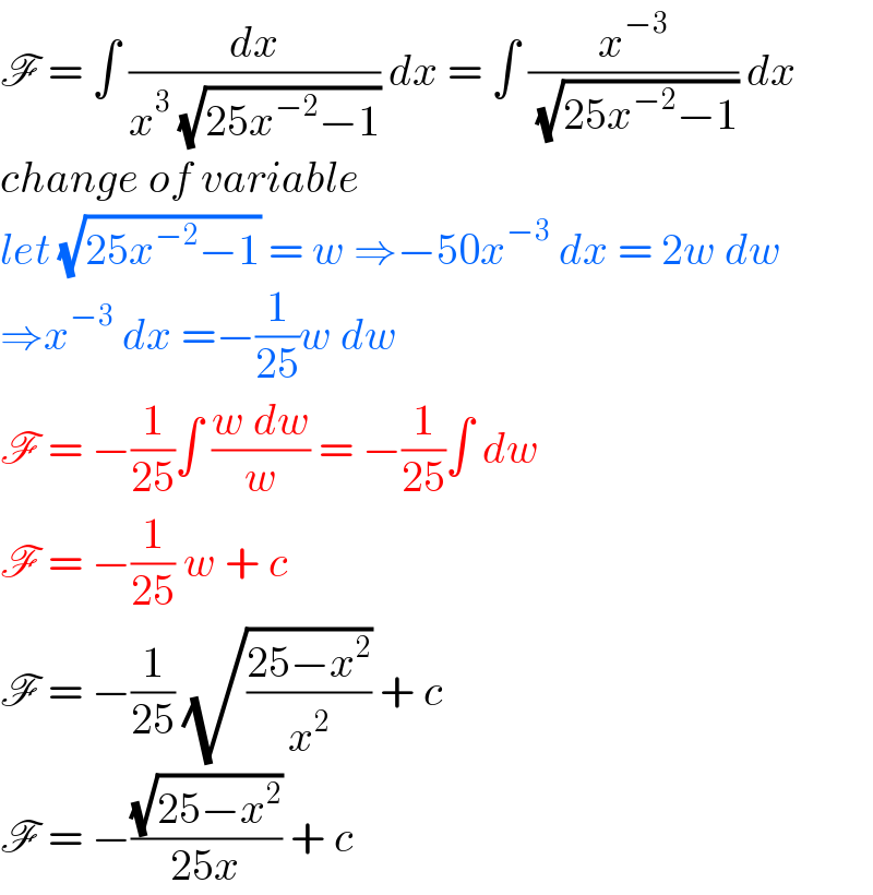 F = ∫ (dx/(x^3  (√(25x^(−2) −1)))) dx = ∫ (x^(−3) /( (√(25x^(−2) −1)))) dx  change of variable  let (√(25x^(−2) −1)) = w ⇒−50x^(−3)  dx = 2w dw  ⇒x^(−3)  dx =−(1/(25))w dw  F = −(1/(25))∫ ((w dw)/w) = −(1/(25))∫ dw  F = −(1/(25)) w + c  F = −(1/(25)) (√((25−x^2 )/x^2 )) + c   F = −((√(25−x^2 ))/(25x)) + c   