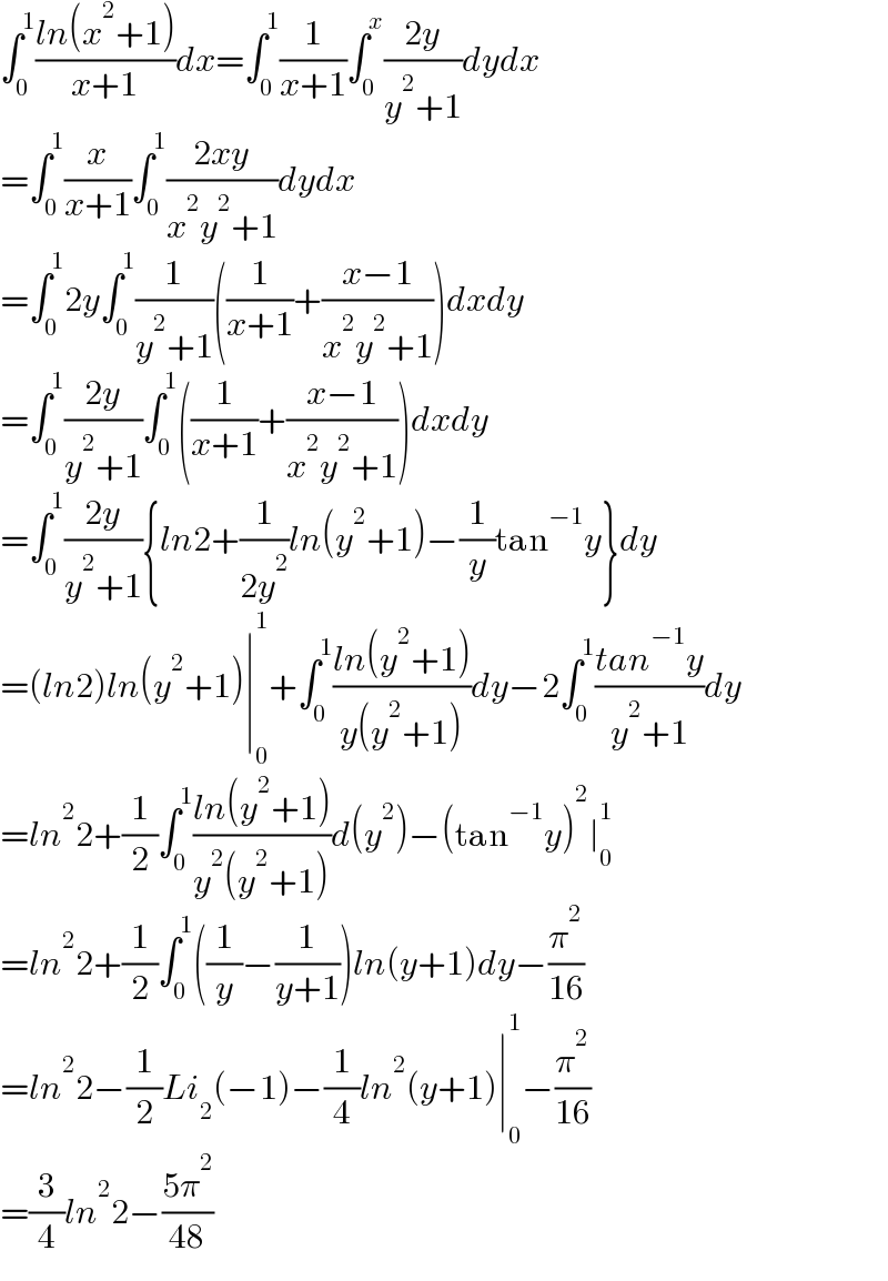 ∫_0 ^1 ((ln(x^2 +1))/(x+1))dx=∫_0 ^1 (1/(x+1))∫_0 ^x ((2y)/(y^2 +1))dydx  =∫_0 ^1 (x/(x+1))∫_0 ^1 ((2xy)/(x^2 y^2 +1))dydx  =∫_0 ^1 2y∫_0 ^1 (1/(y^2 +1))((1/(x+1))+((x−1)/(x^2 y^2 +1)))dxdy  =∫_0 ^1 ((2y)/(y^2 +1))∫_0 ^1 ((1/(x+1))+((x−1)/(x^2 y^2 +1)))dxdy  =∫_0 ^1 ((2y)/(y^2 +1)){ln2+(1/(2y^2 ))ln(y^2 +1)−(1/y)tan^(−1) y}dy  =(ln2)ln(y^2 +1)∣_0 ^1 +∫_0 ^1 ((ln(y^2 +1))/(y(y^2 +1)))dy−2∫_0 ^1 ((tan^(−1) y)/(y^2 +1))dy  =ln^2 2+(1/2)∫_0 ^1 ((ln(y^2 +1))/(y^2 (y^2 +1)))d(y^2 )−(tan^(−1) y)^2 ∣_0 ^1   =ln^2 2+(1/2)∫_0 ^1 ((1/y)−(1/(y+1)))ln(y+1)dy−(π^2 /(16))  =ln^2 2−(1/2)Li_2 (−1)−(1/4)ln^2 (y+1)∣_0 ^1 −(π^2 /(16))  =(3/4)ln^2 2−((5π^2 )/(48))  